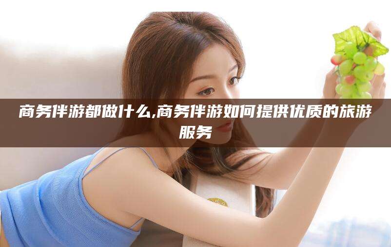肇庆商务伴游都做什么,商务伴游如何提供优质的旅游服务