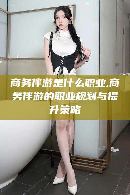 肇庆商务伴游是什么职业,商务伴游的职业规划与提升策略