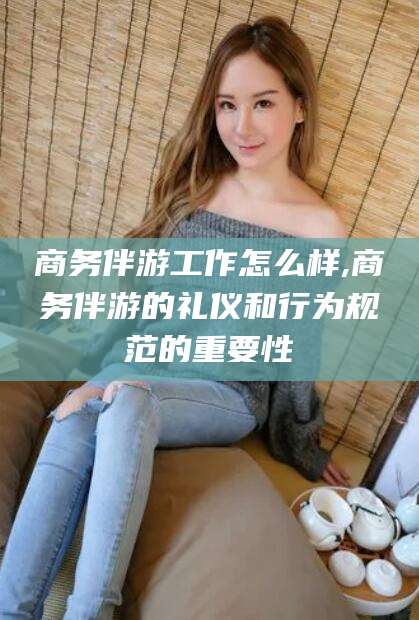 肇庆商务伴游工作怎么样,商务伴游的礼仪和行为规范的重要性