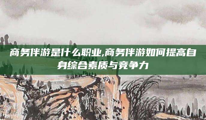 肇庆商务伴游是什么职业,商务伴游如何提高自身综合素质与竞争力