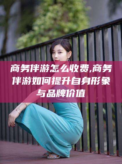 肇庆商务伴游怎么收费,商务伴游如何提升自身形象与品牌价值