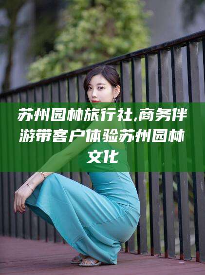 肇庆苏州园林旅行社,商务伴游带客户体验苏州园林文化