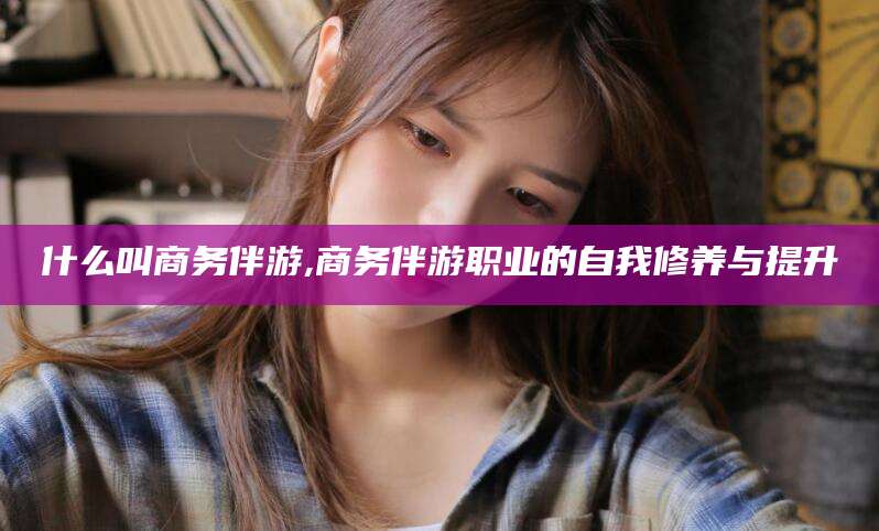 肇庆什么叫商务伴游,商务伴游职业的自我修养与提升