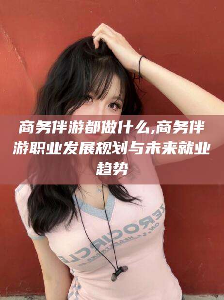 肇庆商务伴游都做什么,商务伴游职业发展规划与未来就业趋势