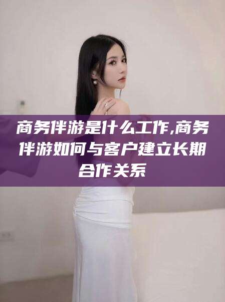 肇庆商务伴游是什么工作,商务伴游如何与客户建立长期合作关系