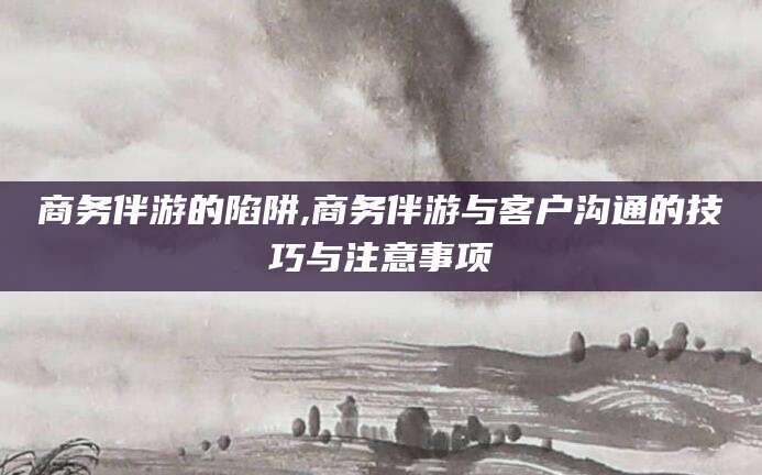 肇庆商务伴游的陷阱,商务伴游与客户沟通的技巧与注意事项