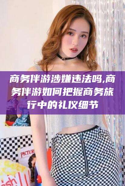 肇庆商务伴游涉嫌违法吗,商务伴游如何把握商务旅行中的礼仪细节