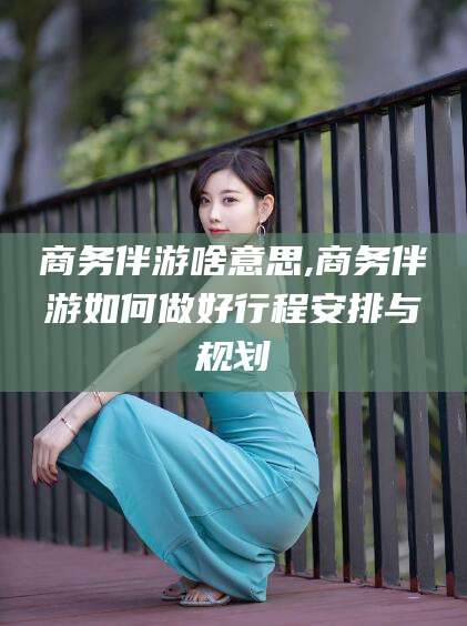 肇庆商务伴游啥意思,商务伴游如何做好行程安排与规划