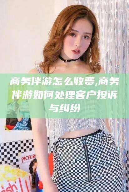 肇庆商务伴游怎么收费,商务伴游如何处理客户投诉与纠纷