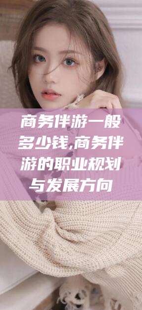 肇庆商务伴游一般多少钱,商务伴游的职业规划与发展方向