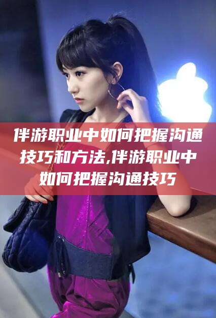 肇庆伴游职业中如何把握沟通技巧和方法,伴游职业中如何把握沟通技巧