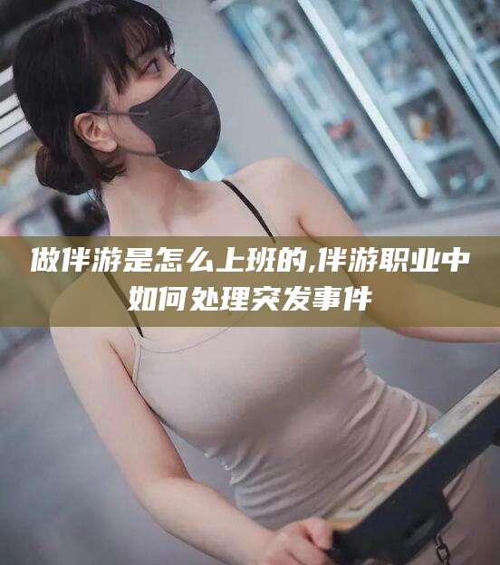 肇庆做伴游是怎么上班的,伴游职业中如何处理突发事件