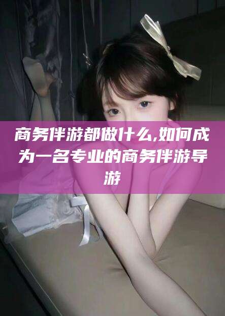 肇庆商务伴游都做什么,如何成为一名专业的商务伴游导游