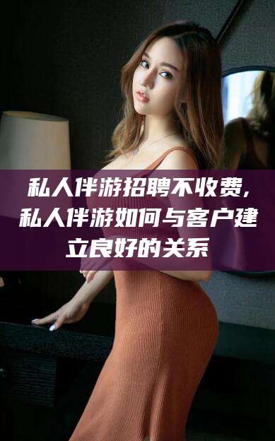 肇庆私人伴游招聘不收费,私人伴游如何与客户建立良好的关系