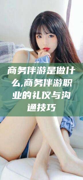 肇庆商务伴游是做什么,商务伴游职业的礼仪与沟通技巧