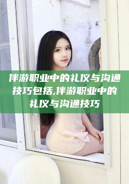 肇庆伴游职业中的礼仪与沟通技巧包括,伴游职业中的礼仪与沟通技巧