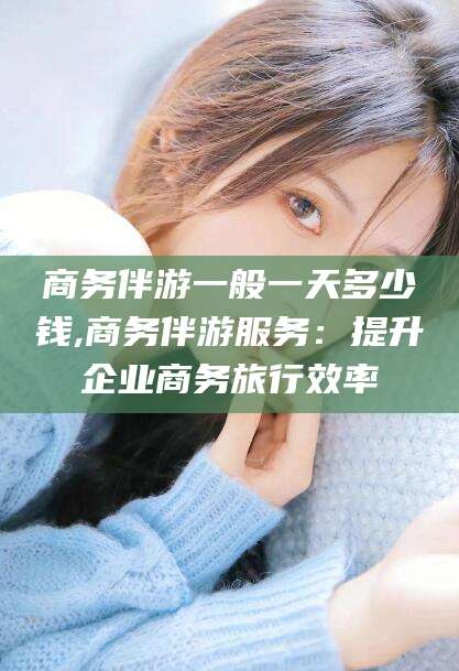 肇庆商务伴游一般一天多少钱,商务伴游服务：提升企业商务旅行效率