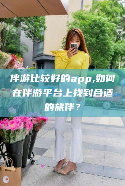 肇庆伴游比较好的app,如何在伴游平台上找到合适的旅伴？