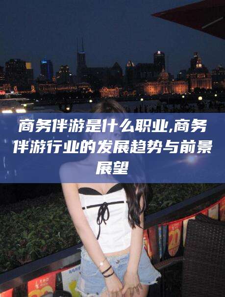 肇庆商务伴游是什么职业,商务伴游行业的发展趋势与前景展望
