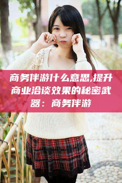 肇庆商务伴游什么意思,提升商业洽谈效果的秘密武器：商务伴游