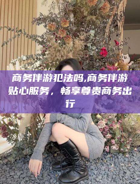 肇庆商务伴游犯法吗,商务伴游贴心服务，畅享尊贵商务出行