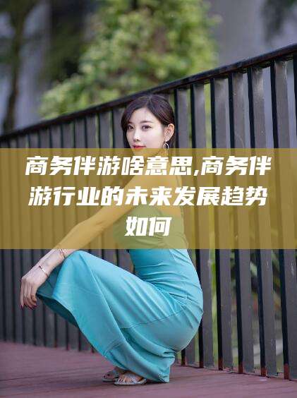 肇庆商务伴游啥意思,商务伴游行业的未来发展趋势如何
