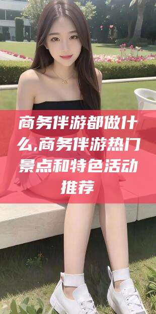 肇庆商务伴游都做什么,商务伴游热门景点和特色活动推荐