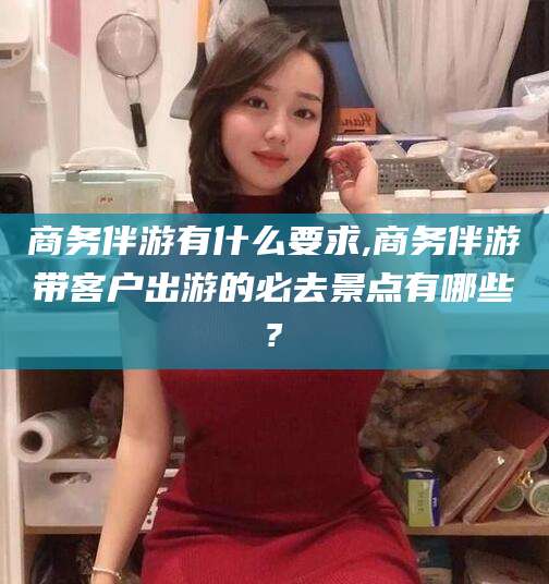 肇庆商务伴游有什么要求,商务伴游带客户出游的必去景点有哪些?
