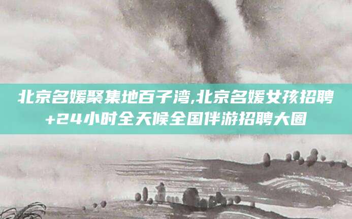 肇庆北京名媛聚集地百子湾,北京名媛女孩招聘+24小时全天候全国伴游招聘大圈