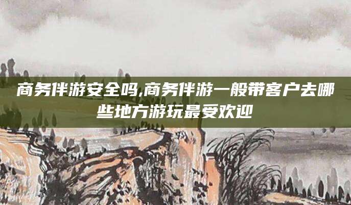肇庆商务伴游安全吗,商务伴游一般带客户去哪些地方游玩最受欢迎