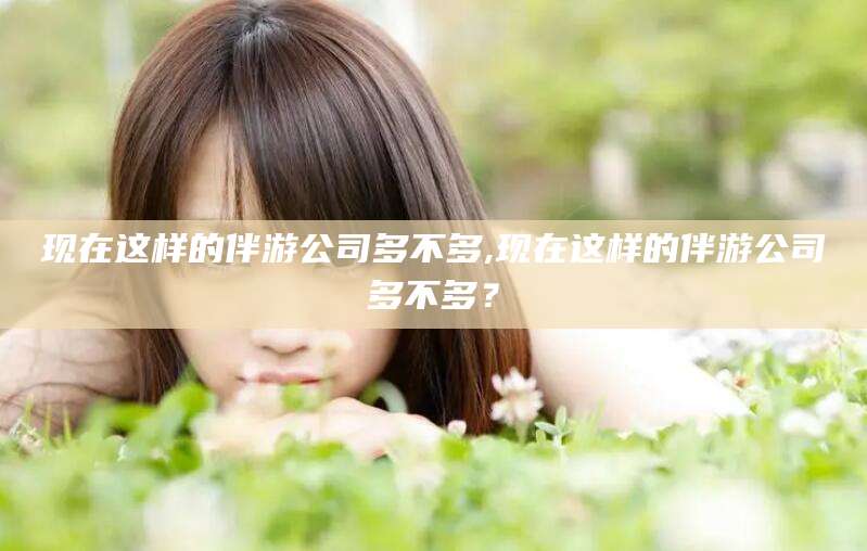 肇庆现在这样的伴游公司多不多,现在这样的伴游公司多不多？