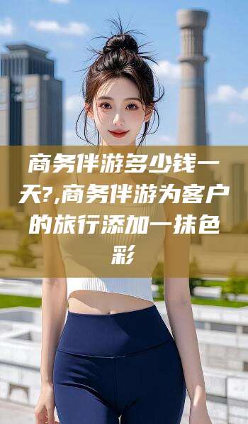 肇庆商务伴游多少钱一天?,商务伴游为客户的旅行添加一抹色彩