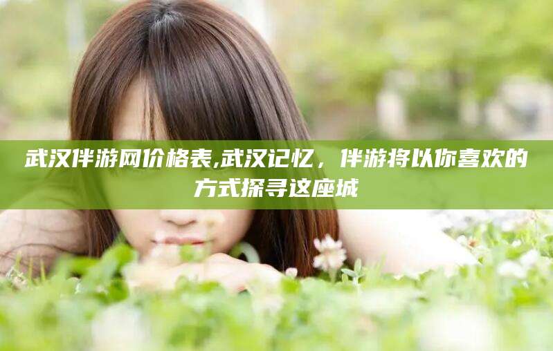 肇庆武汉伴游网价格表,武汉记忆，伴游将以你喜欢的方式探寻这座城