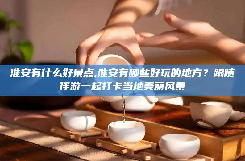 肇庆淮安有什么好景点,淮安有哪些好玩的地方？跟随伴游一起打卡当地美丽风景