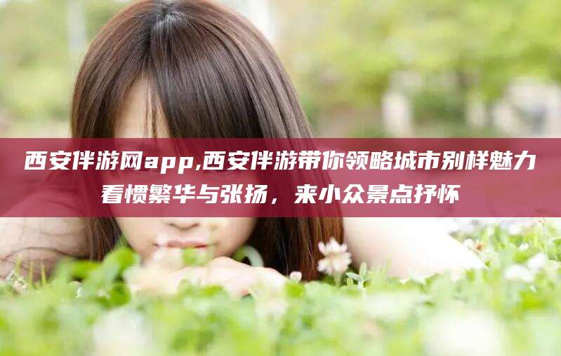 肇庆西安伴游网app,西安伴游带你领略城市别样魅力看惯繁华与张扬，来小众景点抒怀