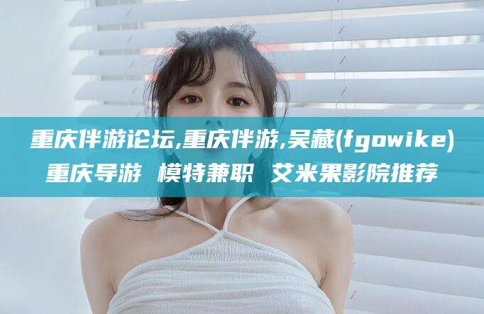 肇庆重庆伴游论坛,重庆伴游,吴藏(fgowike)重庆导游 模特兼职 艾米果影院推荐