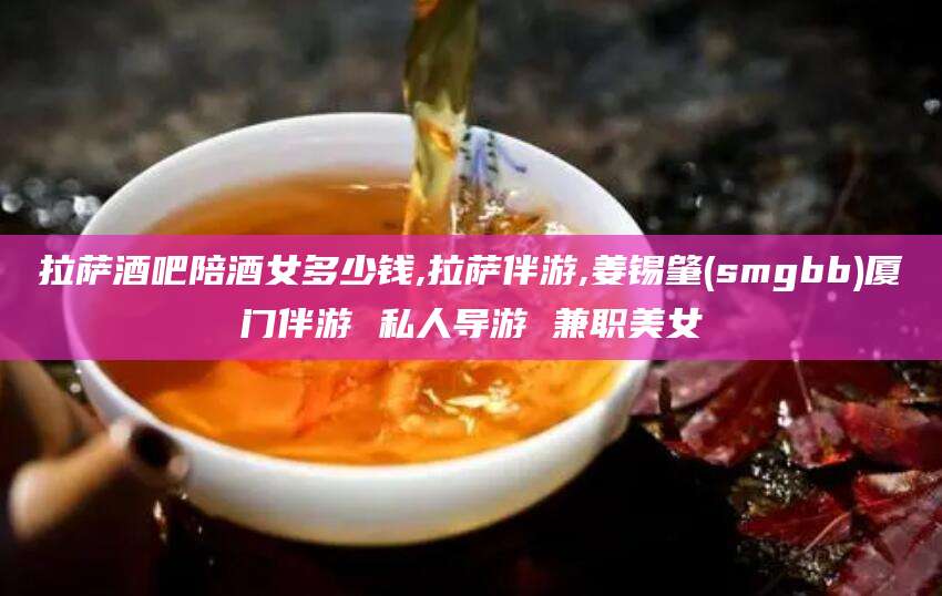 肇庆拉萨酒吧陪酒女多少钱,拉萨伴游,姜锡肇(smgbb)厦门伴游 私人导游 兼职美女