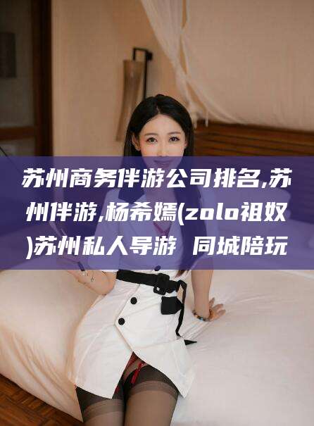 肇庆苏州商务伴游公司排名,苏州伴游,杨希嫣(zolo祖奴)苏州私人导游 同城陪玩