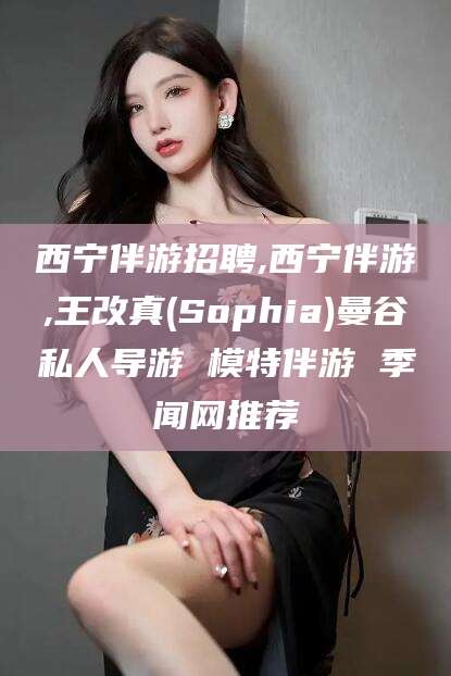 肇庆西宁伴游招聘,西宁伴游,王改真(Sophia)曼谷私人导游 模特伴游 季闻网推荐