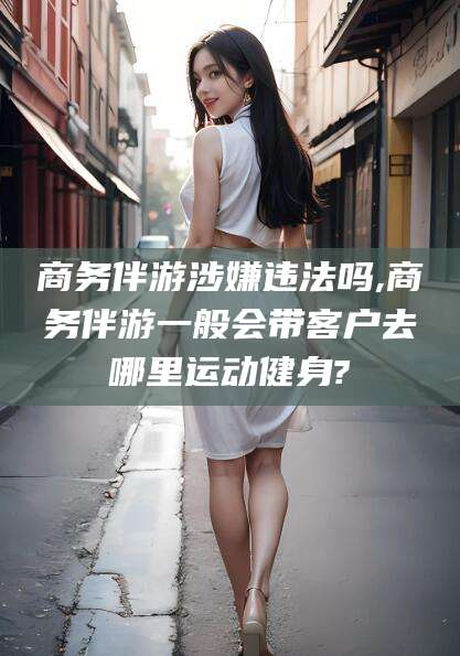 肇庆商务伴游涉嫌违法吗,商务伴游一般会带客户去哪里运动健身?
