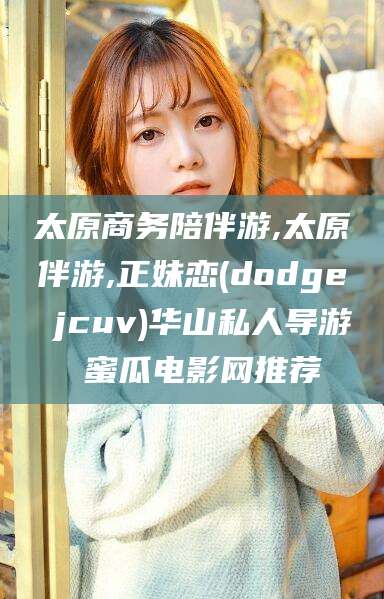 肇庆太原商务陪伴游,太原伴游,正妹恋(dodge jcuv)华山私人导游 蜜瓜电影网推荐