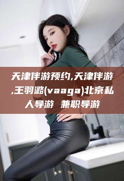 肇庆天津伴游预约,天津伴游,王羽潞(vaaga)北京私人导游 兼职导游