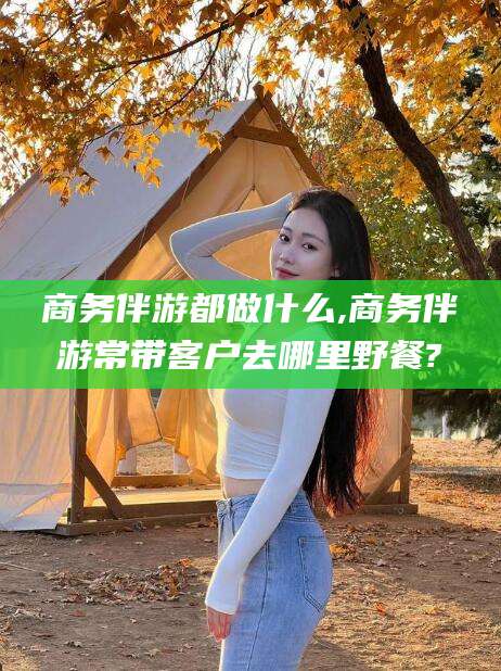 肇庆商务伴游都做什么,商务伴游常带客户去哪里野餐?