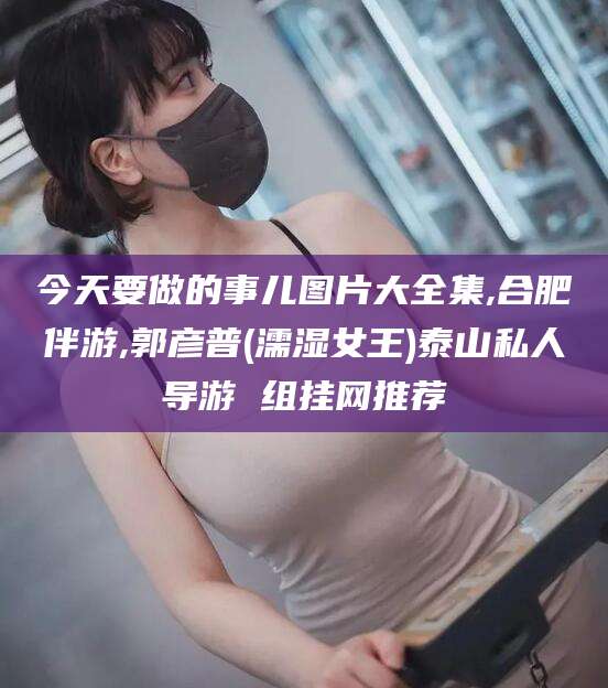肇庆今天要做的事儿图片大全集,合肥伴游,郭彦普(濡湿女王)泰山私人导游 组挂网推荐