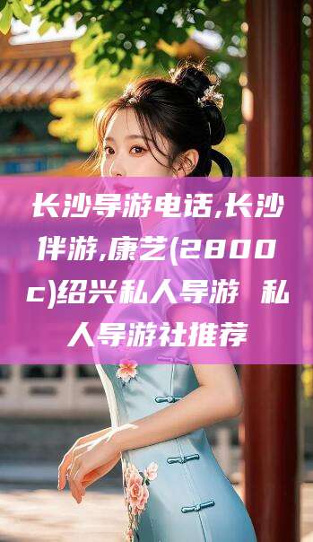 肇庆长沙导游电话,长沙伴游,康艺(2800c)绍兴私人导游 私人导游社推荐