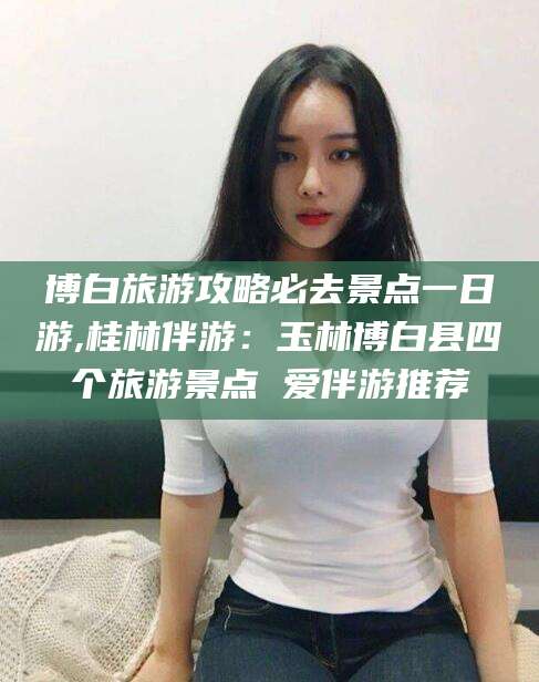肇庆博白旅游攻略必去景点一日游,桂林伴游：玉林博白县四个旅游景点 爱伴游推荐