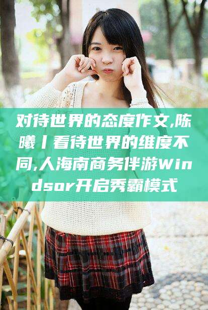 肇庆对待世界的态度作文,陈曦丨看待世界的维度不同,人海南商务伴游Windsor开启秀霸模式