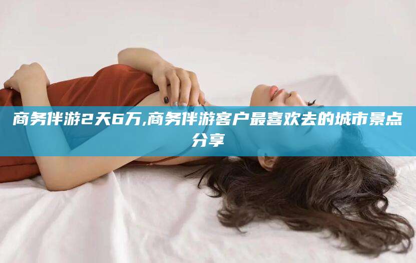 肇庆商务伴游2天6万,商务伴游客户最喜欢去的城市景点分享