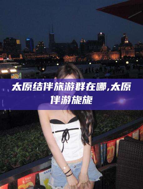 肇庆太原结伴旅游群在哪,太原伴游旎旎