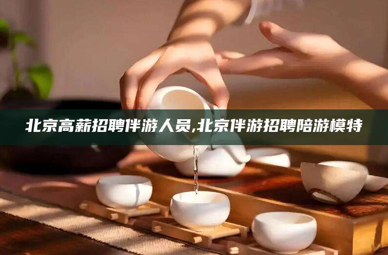 肇庆北京高薪招聘伴游人员,北京伴游招聘陪游模特